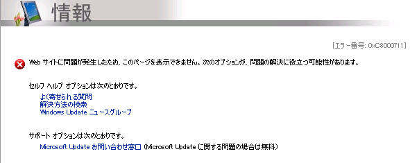 [エラー番号: 0xC8000711]
Web サイトに問題が発生したため、このページを表示できません。次のオプションが、問題の解決に役立つ可能性があります。
Microsoft Update お問い合わせ窓口 (Microsoft Update に関する問題の場合は無料)