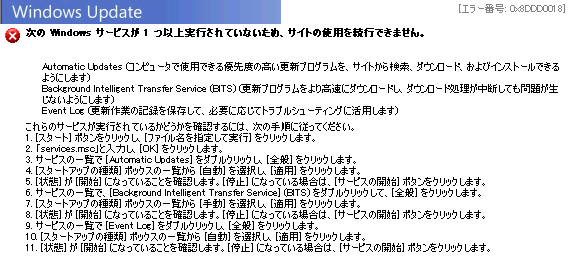 [エラー番号: 0x8DDD0018]
次の Windows サービスが 1 つ以上実行されていないため、サイトの使用を続行できません。
Automatic Updates (コンピュータで使用できる優先度の高い更新プログラムを、サイトから検索、ダウンロード、およびインストールできるようにします)
Background Intelligent Transfer Service (BITS) (更新プログラムをより高速にダウンロードし、ダウンロード処理が中断しても問題が生じないようにします)
Event Log (更新作業の記録を保存して、必要に応じてトラブルシューティングに活用します)